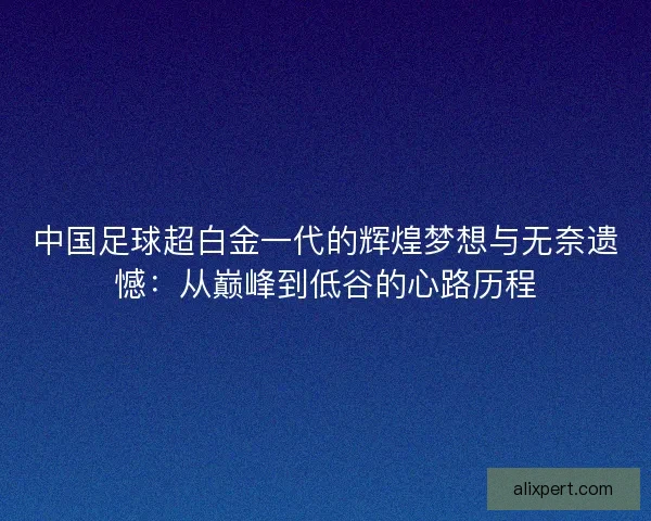 中国足球超白金一代的辉煌梦想与无奈遗憾：从巅峰到低谷的心路历程