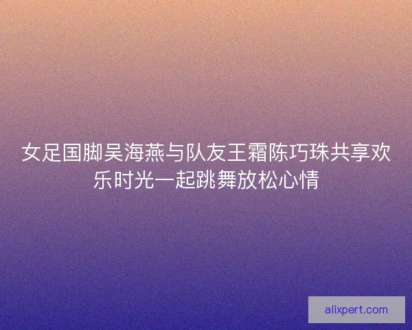 女足国脚吴海燕与队友王霜陈巧珠共享欢乐时光一起跳舞放松心情